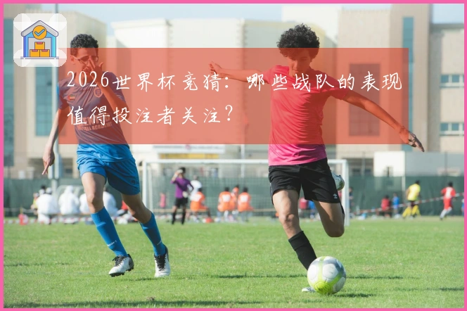 2026世界杯竞猜：哪些战队的表现值得投注者关注？