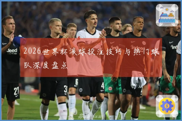 2026世界杯滚球投注技巧与热门球队深度盘点