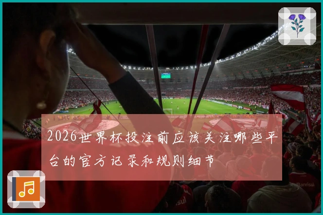 2026世界杯投注前应该关注哪些平台的官方记录和规则细节